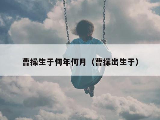 曹操生于何年何月（曹操出生于） 第1张