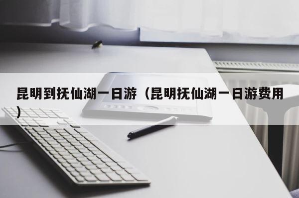 昆明到抚仙湖一日游（昆明抚仙湖一日游费用） 第1张