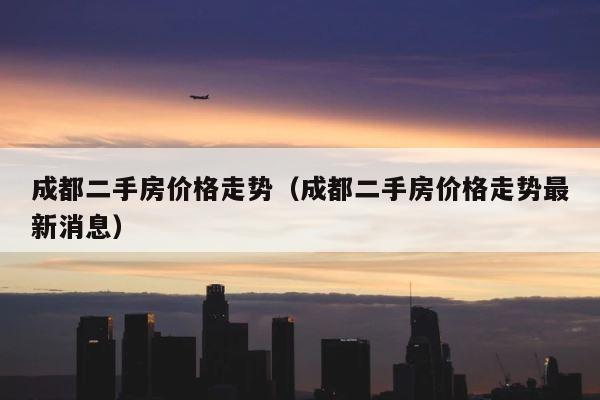 成都二手房价格走势（成都二手房价格走势最新消息） 第1张
