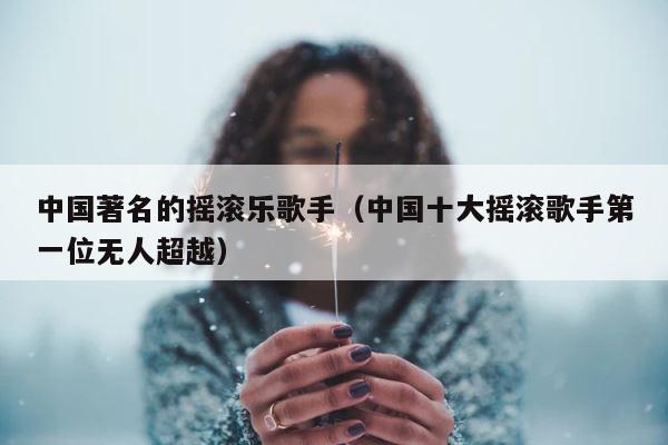 中国著名的摇滚乐歌手（中国十大摇滚歌手第一位无人超越） 第1张