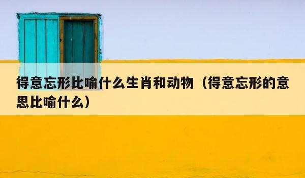 得意忘形比喻什么生肖和动物（得意忘形的意思比喻什么） 第1张