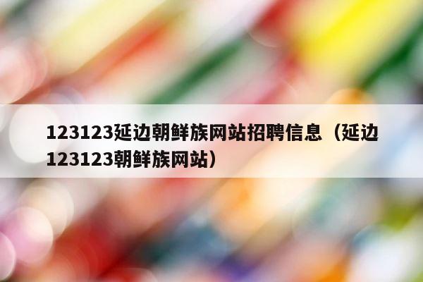 123123延边朝鲜族网站招聘信息（延边123123朝鲜族网站） 第1张