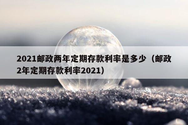 2021邮政两年定期存款利率是多少（邮政2年定期存款利率2021） 第1张