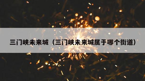 三门峡未来城（三门峡未来城属于哪个街道） 第1张