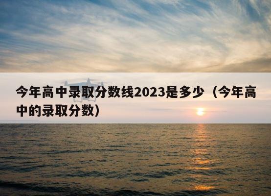 今年高中录取分数线2023是多少（今年高中的录取分数） 第1张