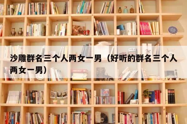 沙雕群名三个人两女一男（好听的群名三个人两女一男） 第1张