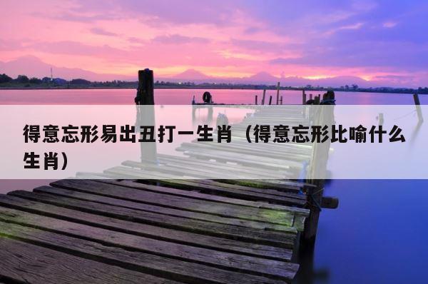 得意忘形易出丑打一生肖（得意忘形比喻什么生肖） 第1张
