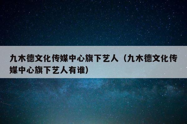 九木德文化传媒中心旗下艺人（九木德文化传媒中心旗下艺人有谁） 第1张