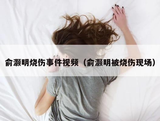 俞灏明烧伤事件视频（俞灏明被烧伤现场） 第1张