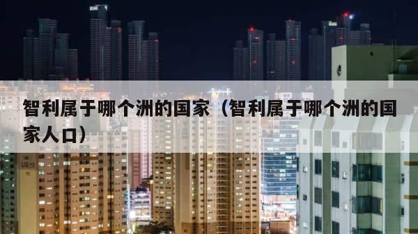 智利属于哪个洲的国家（智利属于哪个洲的国家人口） 第1张