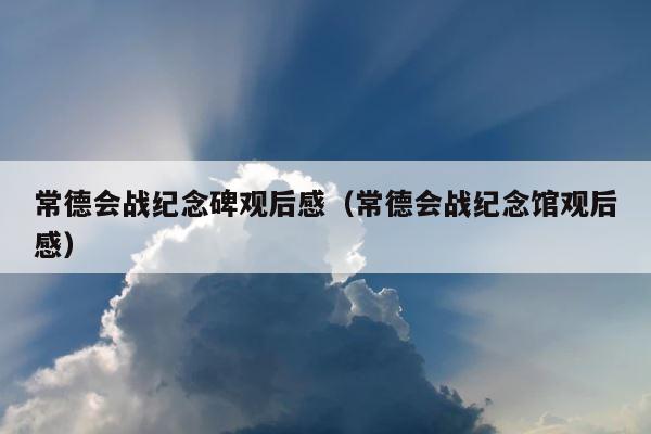 常德会战纪念碑观后感（常德会战纪念馆观后感） 第1张