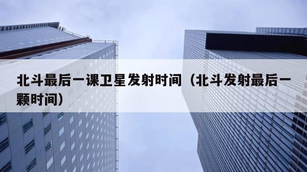 北斗最后一课卫星发射时间（北斗发射最后一颗时间） 第1张
