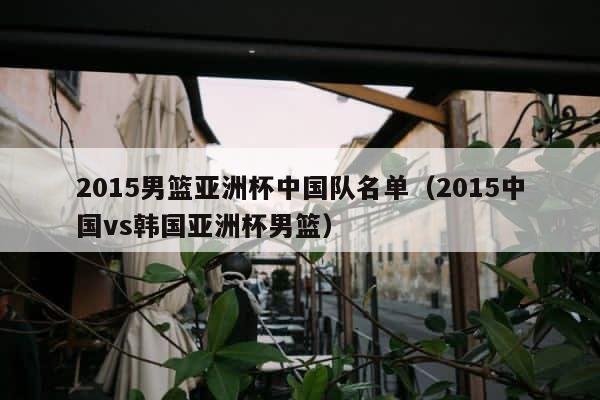 2015男篮亚洲杯中国队名单（2015中国vs韩国亚洲杯男篮） 第1张