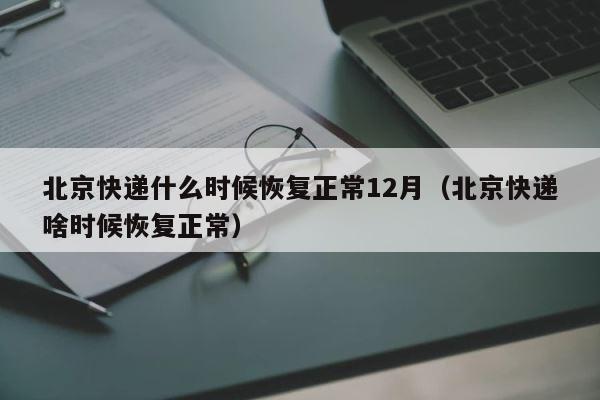 北京快递什么时候恢复正常12月（北京快递啥时候恢复正常） 第1张