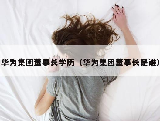 华为集团董事长学历（华为集团董事长是谁） 第1张