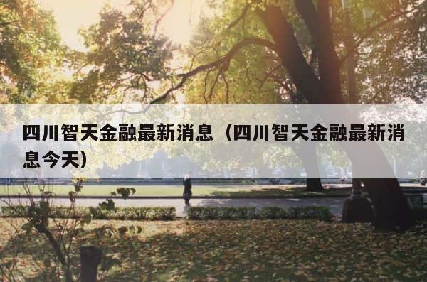 四川智天金融最新消息（四川智天金融最新消息今天） 第1张