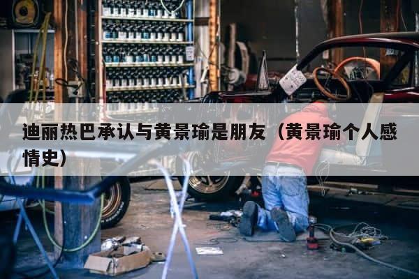 迪丽热巴承认与黄景瑜是朋友（黄景瑜个人感情史） 第1张