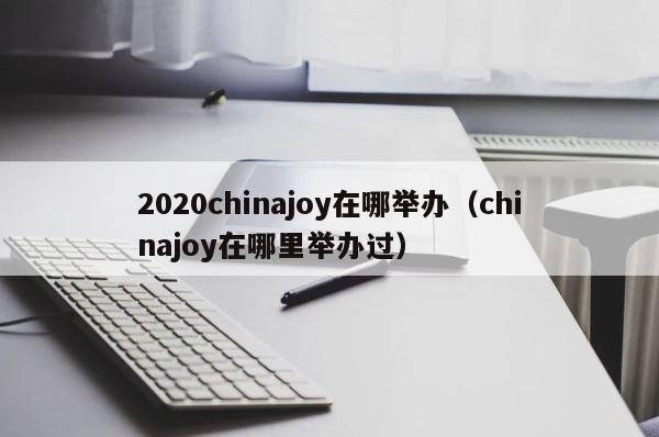 2020chinajoy在哪举办（chinajoy在哪里举办过） 第1张