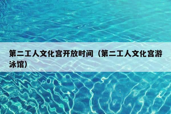 第二工人文化宫开放时间（第二工人文化宫游泳馆） 第1张