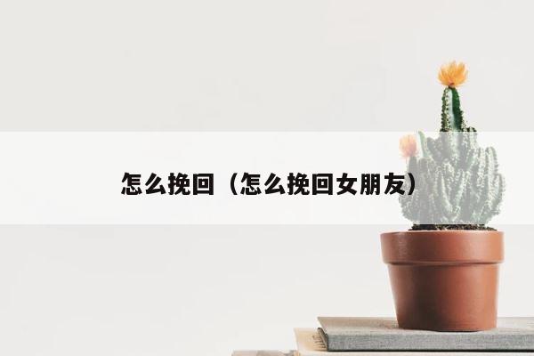 怎么挽回（怎么挽回女朋友） 第1张