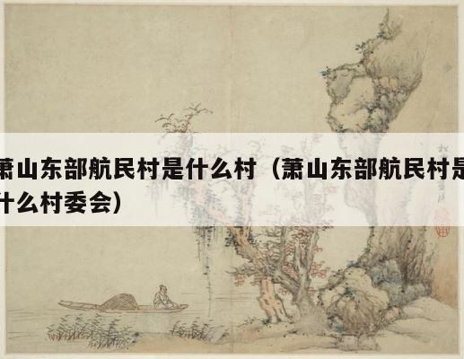 萧山东部航民村是什么村（萧山东部航民村是什么村委会） 第1张