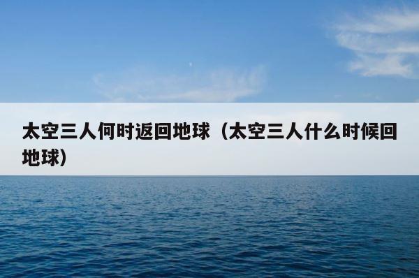 太空三人何时返回地球（太空三人什么时候回地球） 第1张