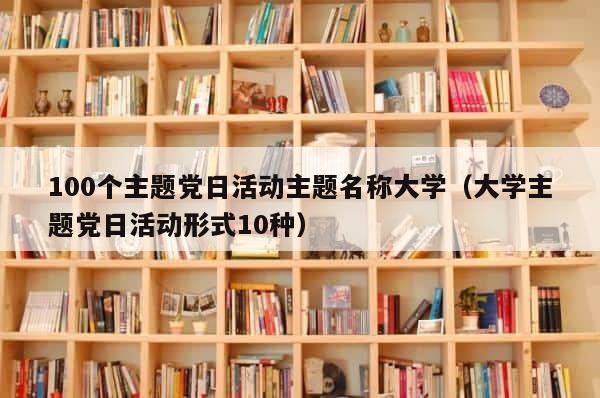100个主题党日活动主题名称大学（大学主题党日活动形式10种） 第1张
