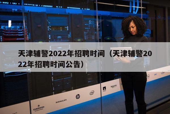 天津辅警2022年招聘时间（天津辅警2022年招聘时间公告） 第1张