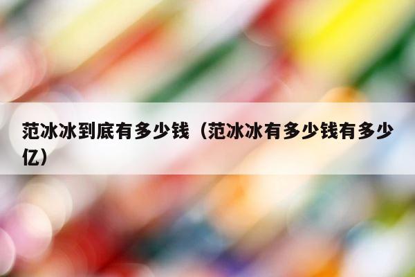 范冰冰到底有多少钱（范冰冰有多少钱有多少亿） 第1张