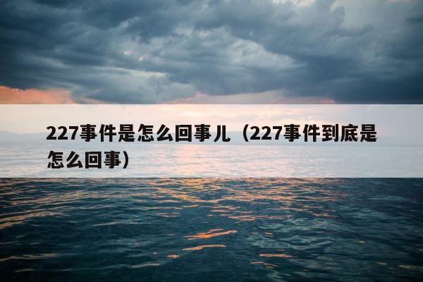 227事件是怎么回事儿（227事件到底是怎么回事） 第1张