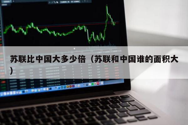 苏联比中国大多少倍（苏联和中国谁的面积大） 第1张