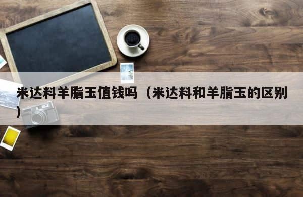 米达料羊脂玉值钱吗（米达料和羊脂玉的区别） 第1张