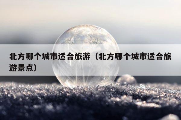 北方哪个城市适合旅游（北方哪个城市适合旅游景点） 第1张