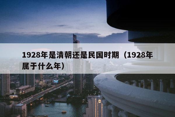 1928年是清朝还是民国时期（1928年属于什么年） 第1张