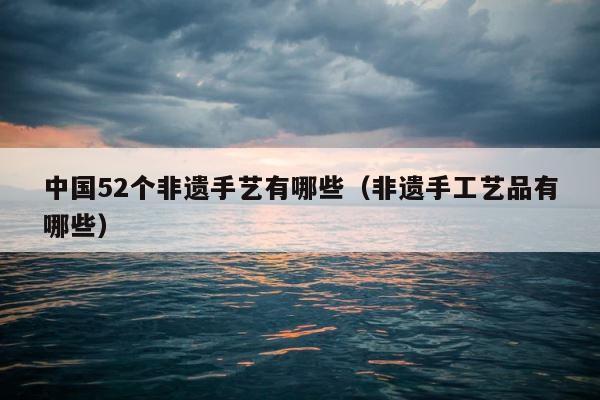 中国52个非遗手艺有哪些（非遗手工艺品有哪些） 第1张