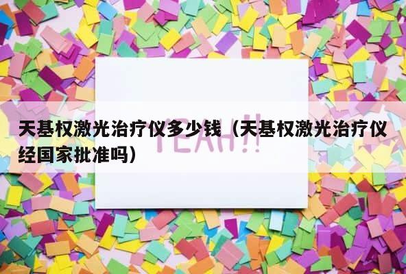 天基权激光治疗仪多少钱（天基权激光治疗仪经国家批准吗） 第1张