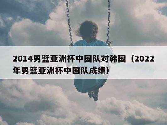 2014男篮亚洲杯中国队对韩国（2022年男篮亚洲杯中国队成绩） 第1张