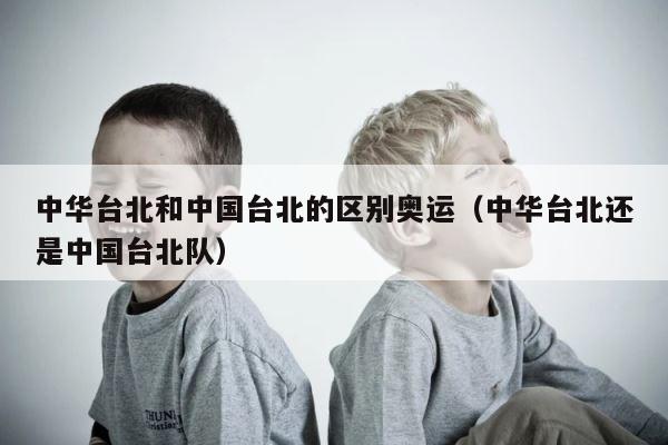 中华台北和中国台北的区别奥运（中华台北还是中国台北队） 第1张