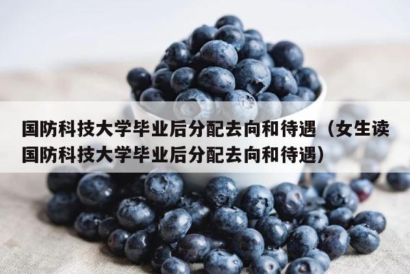 国防科技大学毕业后分配去向和待遇（女生读国防科技大学毕业后分配去向和待遇） 第1张