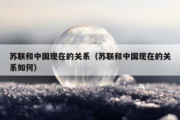 苏联和中国现在的关系（苏联和中国现在的关系如何） 第1张