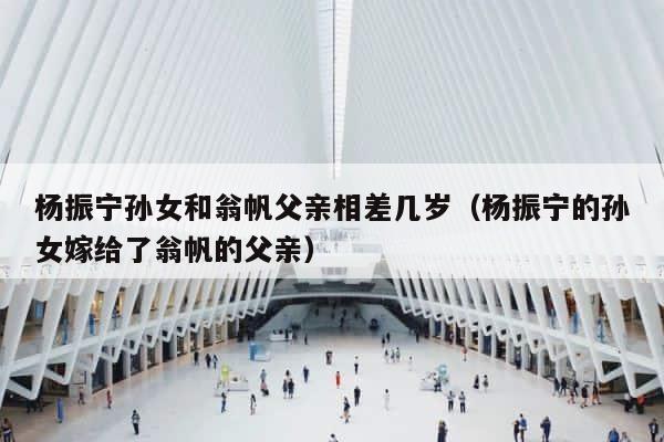 杨振宁孙女和翁帆父亲相差几岁（杨振宁的孙女嫁给了翁帆的父亲） 第1张