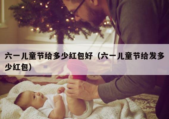 六一儿童节给多少红包好（六一儿童节给发多少红包） 第1张