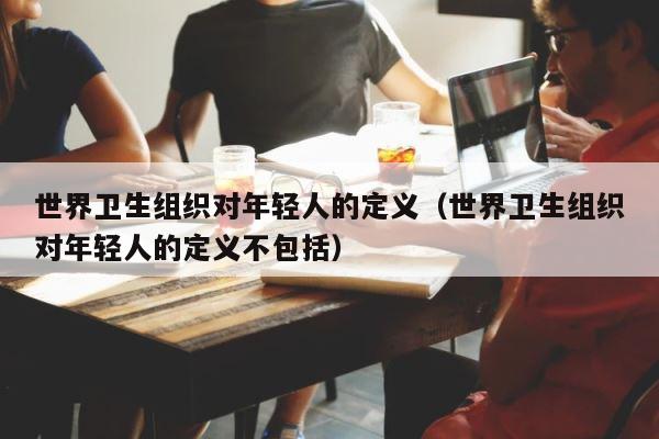 世界卫生组织对年轻人的定义（世界卫生组织对年轻人的定义不包括） 第1张