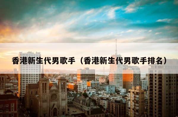 香港新生代男歌手（香港新生代男歌手排名） 第1张
