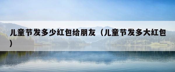 儿童节发多少红包给朋友（儿童节发多大红包） 第1张