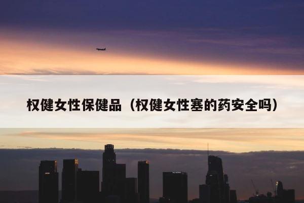 权健女性保健品（权健女性塞的药安全吗） 第1张