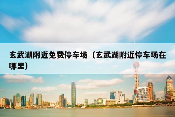 玄武湖附近免费停车场（玄武湖附近停车场在哪里） 第1张