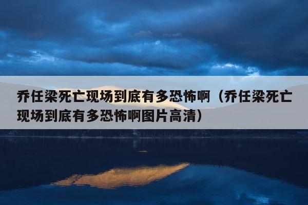 乔任梁死亡现场到底有多恐怖啊（乔任梁死亡现场到底有多恐怖啊图片高清） 第1张