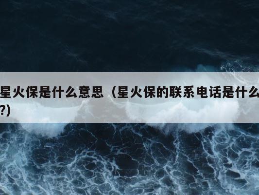 星火保是什么意思（星火保的联系电话是什么?） 第1张