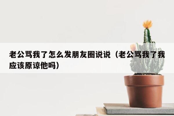老公骂我了怎么发朋友圈说说（老公骂我了我应该原谅他吗） 第1张
